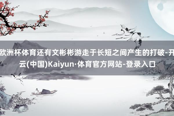 欧洲杯体育还有文彬彬游走于长短之间产生的打破-开云(中国)Kaiyun·体育官方网站-登录入口