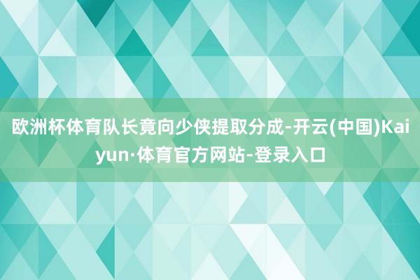 欧洲杯体育队长竟向少侠提取分成-开云(中国)Kaiyun·体育官方网站-登录入口
