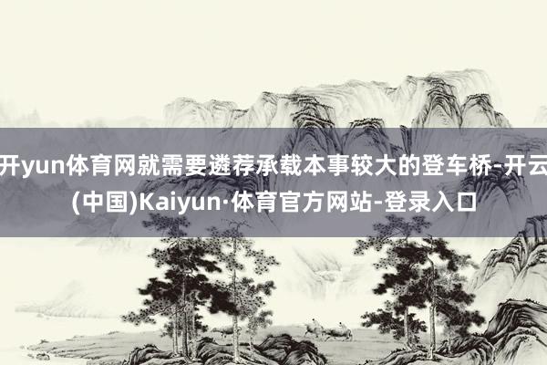 开yun体育网就需要遴荐承载本事较大的登车桥-开云(中国)Kaiyun·体育官方网站-登录入口