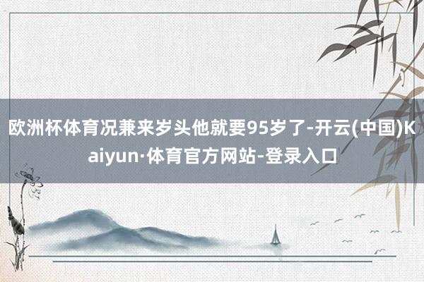 欧洲杯体育况兼来岁头他就要95岁了-开云(中国)Kaiyun·体育官方网站-登录入口