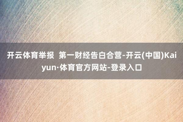 开云体育举报  第一财经告白合营-开云(中国)Kaiyun·体育官方网站-登录入口