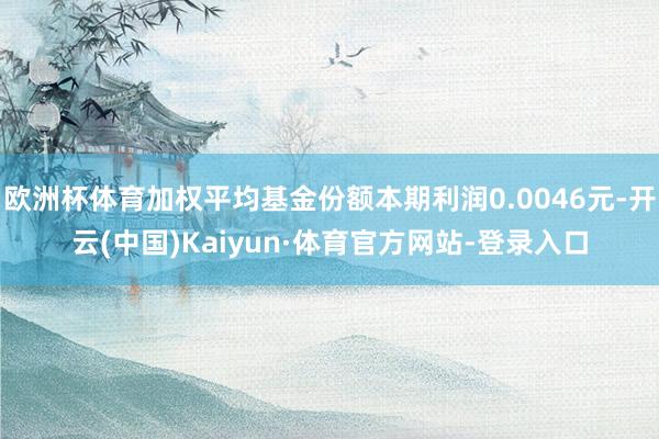 欧洲杯体育加权平均基金份额本期利润0.0046元-开云(中国)Kaiyun·体育官方网站-登录入口