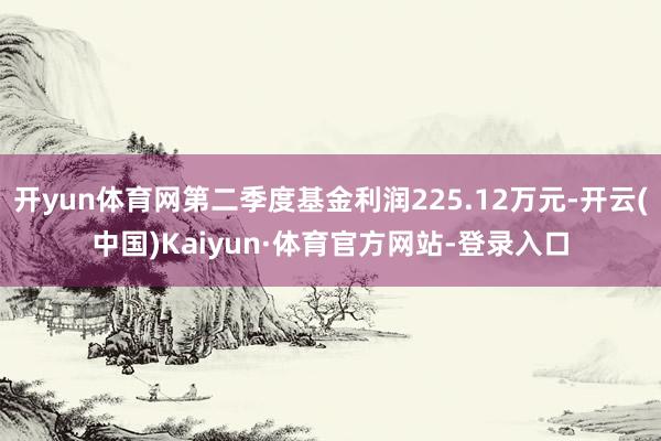开yun体育网第二季度基金利润225.12万元-开云(中国)Kaiyun·体育官方网站-登录入口
