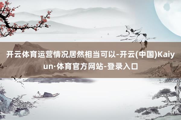 开云体育运营情况居然相当可以-开云(中国)Kaiyun·体育官方网站-登录入口