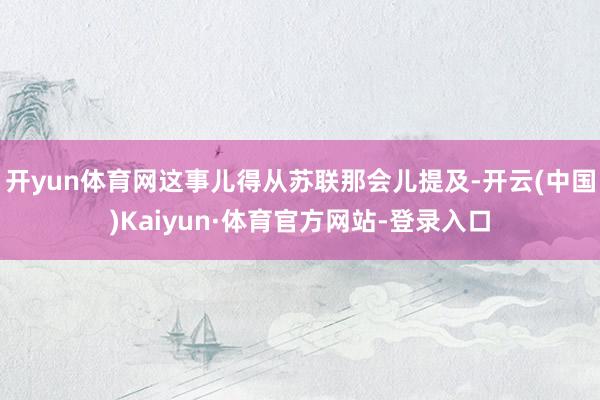 开yun体育网这事儿得从苏联那会儿提及-开云(中国)Kaiyun·体育官方网站-登录入口