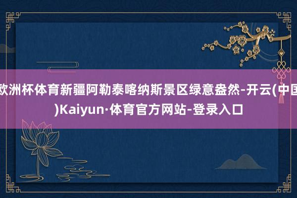 欧洲杯体育新疆阿勒泰喀纳斯景区绿意盎然-开云(中国)Kaiyun·体育官方网站-登录入口