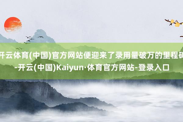 开云体育(中国)官方网站便迎来了录用量破万的里程碑-开云(中国)Kaiyun·体育官方网站-登录入口