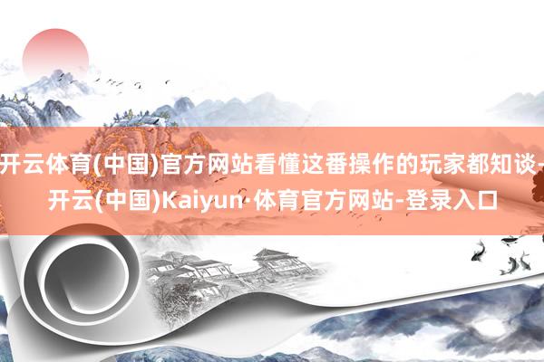 开云体育(中国)官方网站看懂这番操作的玩家都知谈-开云(中国)Kaiyun·体育官方网站-登录入口