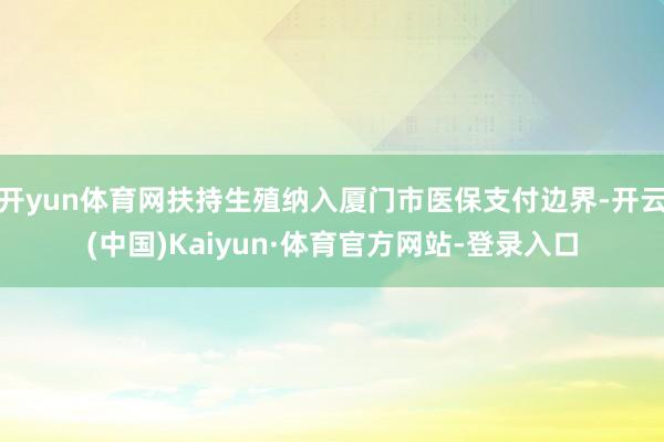 开yun体育网扶持生殖纳入厦门市医保支付边界-开云(中国)Kaiyun·体育官方网站-登录入口