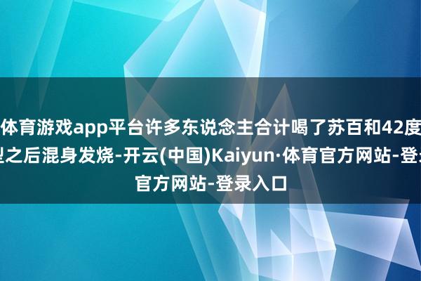 体育游戏app平台许多东说念主合计喝了苏百和42度浓香型之后混身发烧-开云(中国)Kaiyun·体育官方网站-登录入口