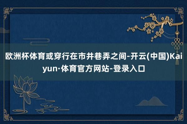 欧洲杯体育或穿行在市井巷弄之间-开云(中国)Kaiyun·体育官方网站-登录入口