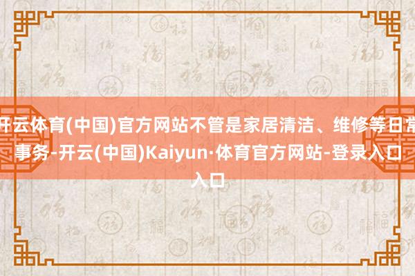 开云体育(中国)官方网站不管是家居清洁、维修等日常事务-开云(中国)Kaiyun·体育官方网站-登录入口
