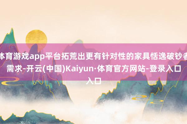 体育游戏app平台拓荒出更有针对性的家具恬逸破钞者需求-开云(中国)Kaiyun·体育官方网站-登录入口