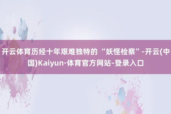 开云体育历经十年艰难独特的 “妖怪检察”-开云(中国)Kaiyun·体育官方网站-登录入口