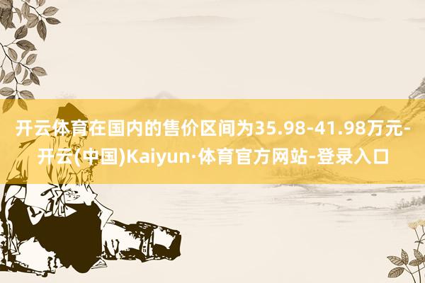 开云体育在国内的售价区间为35.98-41.98万元-开云(中国)Kaiyun·体育官方网站-登录入口