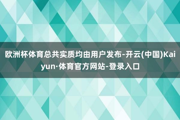 欧洲杯体育总共实质均由用户发布-开云(中国)Kaiyun·体育官方网站-登录入口