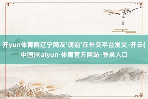 开yun体育网辽宁网友‘调治’在外交平台发文-开云(中国)Kaiyun·体育官方网站-登录入口
