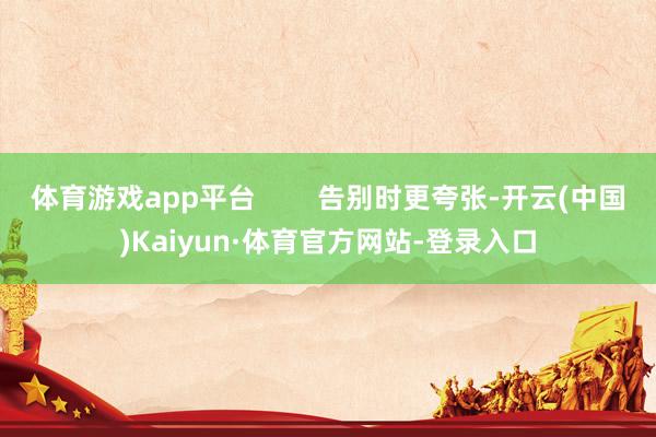 体育游戏app平台        告别时更夸张-开云(中国)Kaiyun·体育官方网站-登录入口