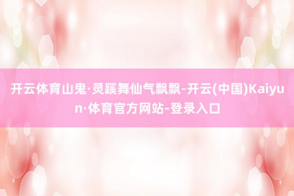 开云体育山鬼·灵蹊舞仙气飘飘-开云(中国)Kaiyun·体育官方网站-登录入口