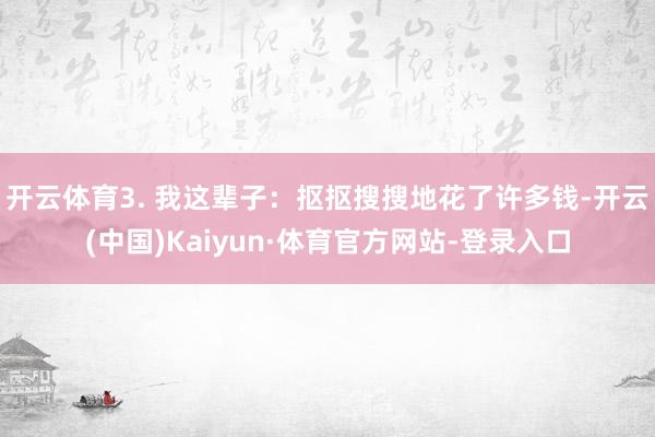开云体育3. 我这辈子：抠抠搜搜地花了许多钱-开云(中国)Kaiyun·体育官方网站-登录入口