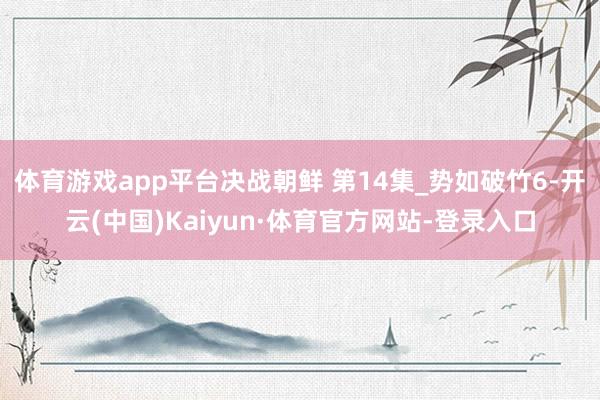 体育游戏app平台决战朝鲜 第14集_势如破竹6-开云(中国)Kaiyun·体育官方网站-登录入口