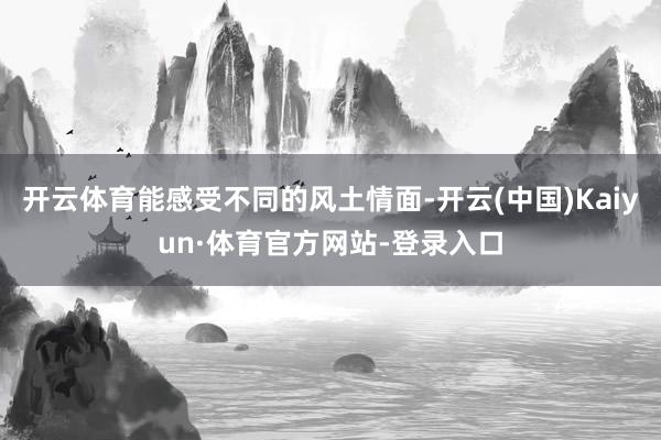 开云体育能感受不同的风土情面-开云(中国)Kaiyun·体育官方网站-登录入口