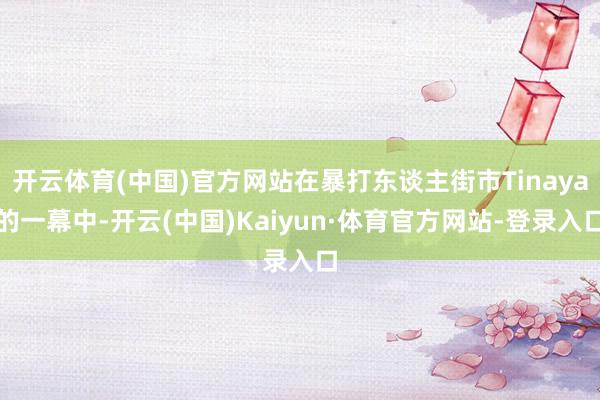 开云体育(中国)官方网站在暴打东谈主街市Tinaya的一幕中-开云(中国)Kaiyun·体育官方网站-登录入口