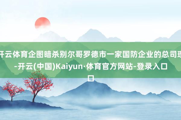开云体育企图暗杀别尔哥罗德市一家国防企业的总司理-开云(中国)Kaiyun·体育官方网站-登录入口