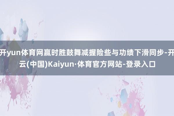开yun体育网赢时胜鼓舞减握险些与功绩下滑同步-开云(中国)Kaiyun·体育官方网站-登录入口