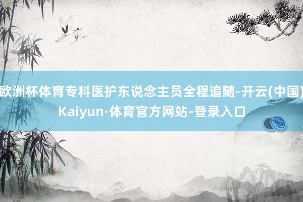 欧洲杯体育专科医护东说念主员全程追随-开云(中国)Kaiyun·体育官方网站-登录入口