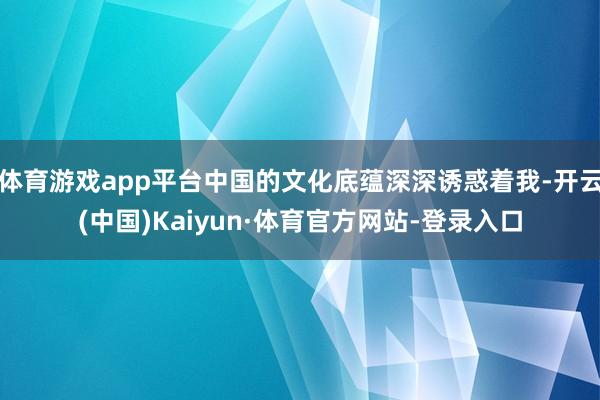 体育游戏app平台中国的文化底蕴深深诱惑着我-开云(中国)Kaiyun·体育官方网站-登录入口