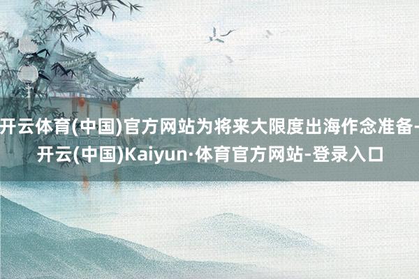 开云体育(中国)官方网站为将来大限度出海作念准备-开云(中国)Kaiyun·体育官方网站-登录入口