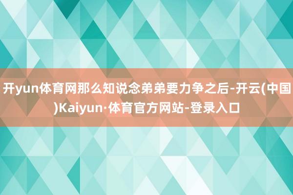 开yun体育网那么知说念弟弟要力争之后-开云(中国)Kaiyun·体育官方网站-登录入口