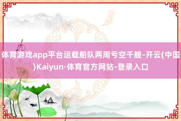 体育游戏app平台运载船队两周亏空千艘-开云(中国)Kaiyun·体育官方网站-登录入口