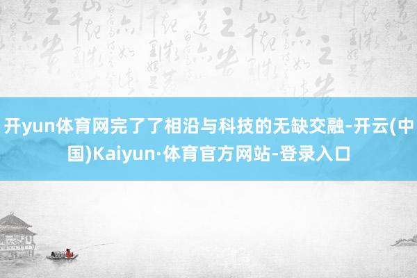 开yun体育网完了了相沿与科技的无缺交融-开云(中国)Kaiyun·体育官方网站-登录入口