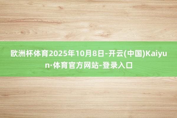 欧洲杯体育2025年10月8日-开云(中国)Kaiyun·体育官方网站-登录入口