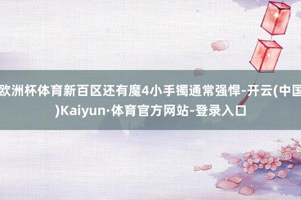 欧洲杯体育新百区还有魔4小手镯通常强悍-开云(中国)Kaiyun·体育官方网站-登录入口