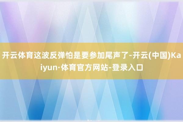 开云体育这波反弹怕是要参加尾声了-开云(中国)Kaiyun·体育官方网站-登录入口