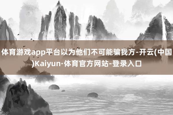 体育游戏app平台以为他们不可能骗我方-开云(中国)Kaiyun·体育官方网站-登录入口