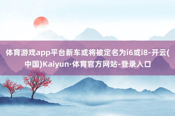 体育游戏app平台新车或将被定名为i6或i8-开云(中国)Kaiyun·体育官方网站-登录入口