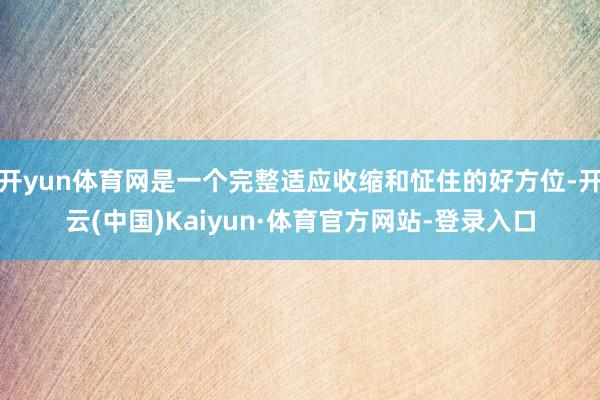 开yun体育网是一个完整适应收缩和怔住的好方位-开云(中国)Kaiyun·体育官方网站-登录入口