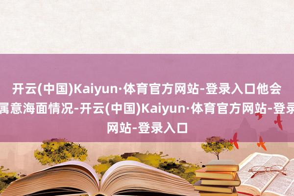 开云(中国)Kaiyun·体育官方网站-登录入口他会密切属意海面情况-开云(中国)Kaiyun·体育官方网站-登录入口