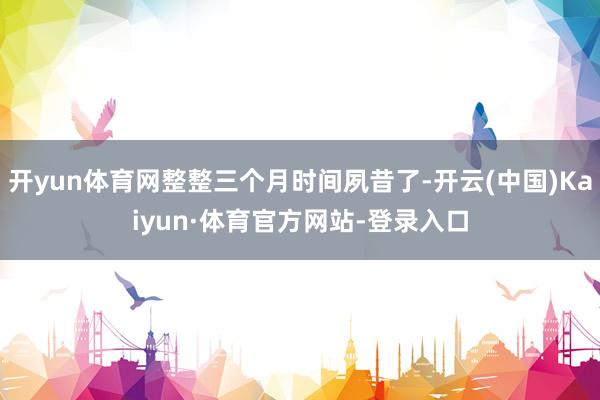 开yun体育网整整三个月时间夙昔了-开云(中国)Kaiyun·体育官方网站-登录入口