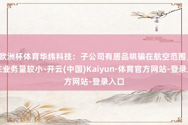 欧洲杯体育华纬科技：子公司有居品哄骗在航空范围，现在业务量较小-开云(中国)Kaiyun·体育官方网站-登录入口