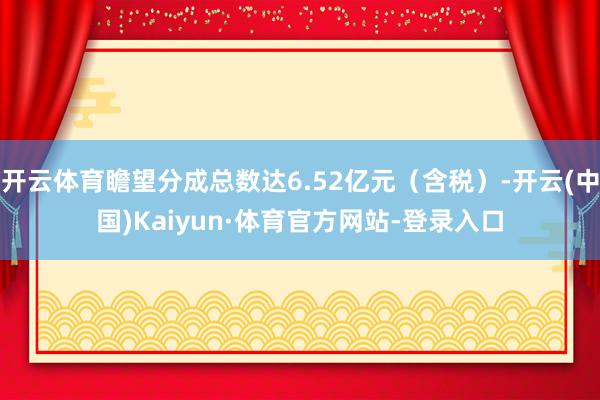开云体育瞻望分成总数达6.52亿元（含税）-开云(中国)Kaiyun·体育官方网站-登录入口