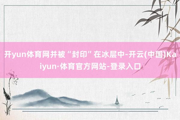 开yun体育网并被“封印”在冰层中-开云(中国)Kaiyun·体育官方网站-登录入口