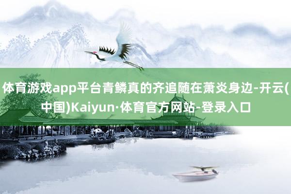 体育游戏app平台青鳞真的齐追随在萧炎身边-开云(中国)Kaiyun·体育官方网站-登录入口