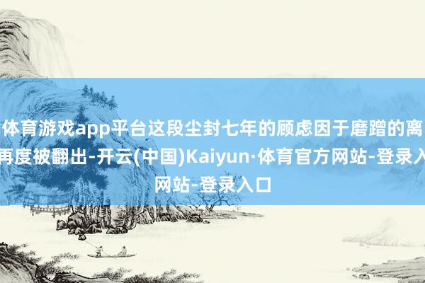 体育游戏app平台这段尘封七年的顾虑因于磨蹭的离世再度被翻出-开云(中国)Kaiyun·体育官方网站-登录入口