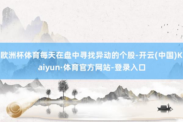 欧洲杯体育每天在盘中寻找异动的个股-开云(中国)Kaiyun·体育官方网站-登录入口