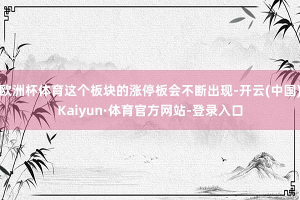 欧洲杯体育这个板块的涨停板会不断出现-开云(中国)Kaiyun·体育官方网站-登录入口